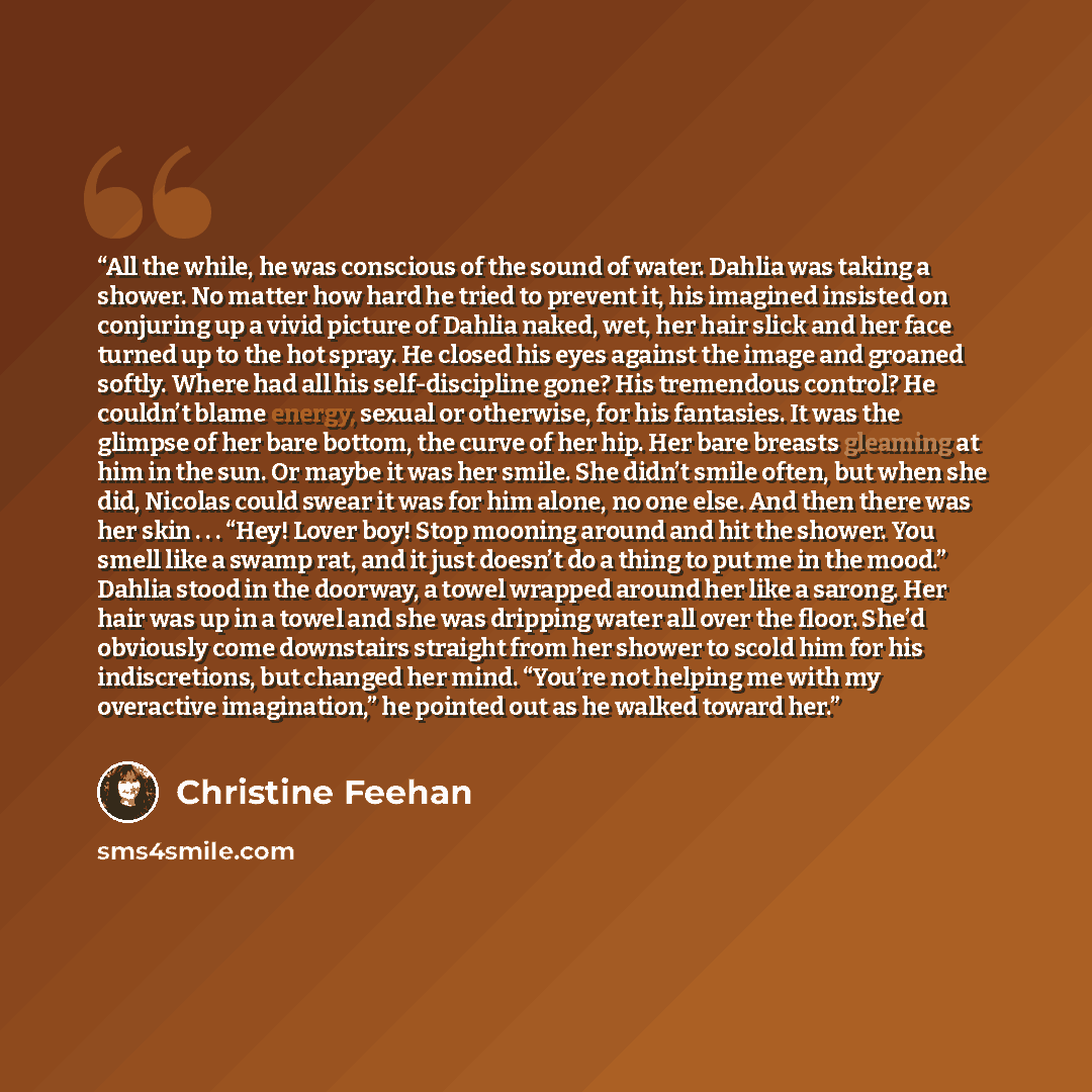 “All the while, he was conscious of the sound of water. Dahlia was taking a shower. No matter how hard he tried to prevent it, his imagined insisted on conjuring up a vivid picture of Dahlia naked, wet, her hair slick and her face turned up to the hot spray. He closed his eyes against the image and…” quote by Christine Feehan