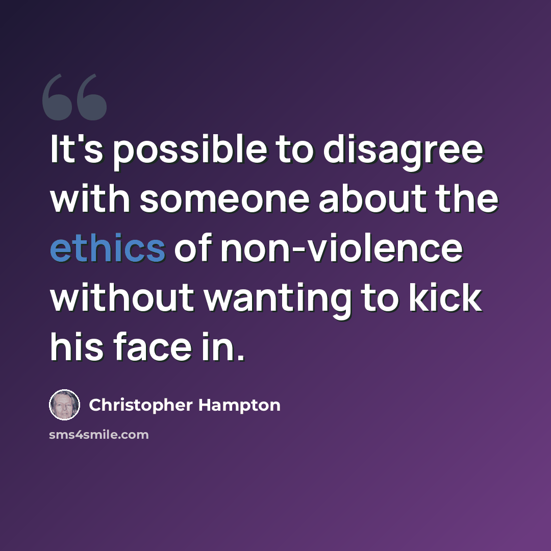 “It's possible to disagree with someone about the ethics of non-violence without wanting to kick his face in.” quote by Christopher Hampton
