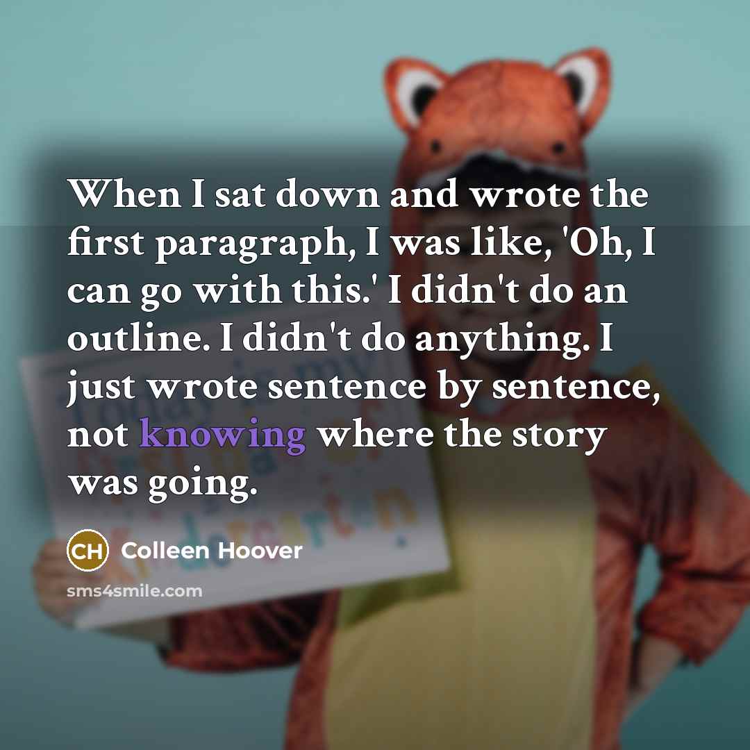 “When I sat down and wrote the first paragraph, I was like, 'Oh, I can go with this.' I didn't do an outline. I didn't do anything. I just wrote sentence by sentence, not knowing where the story was going.” quote by Colleen Hoover