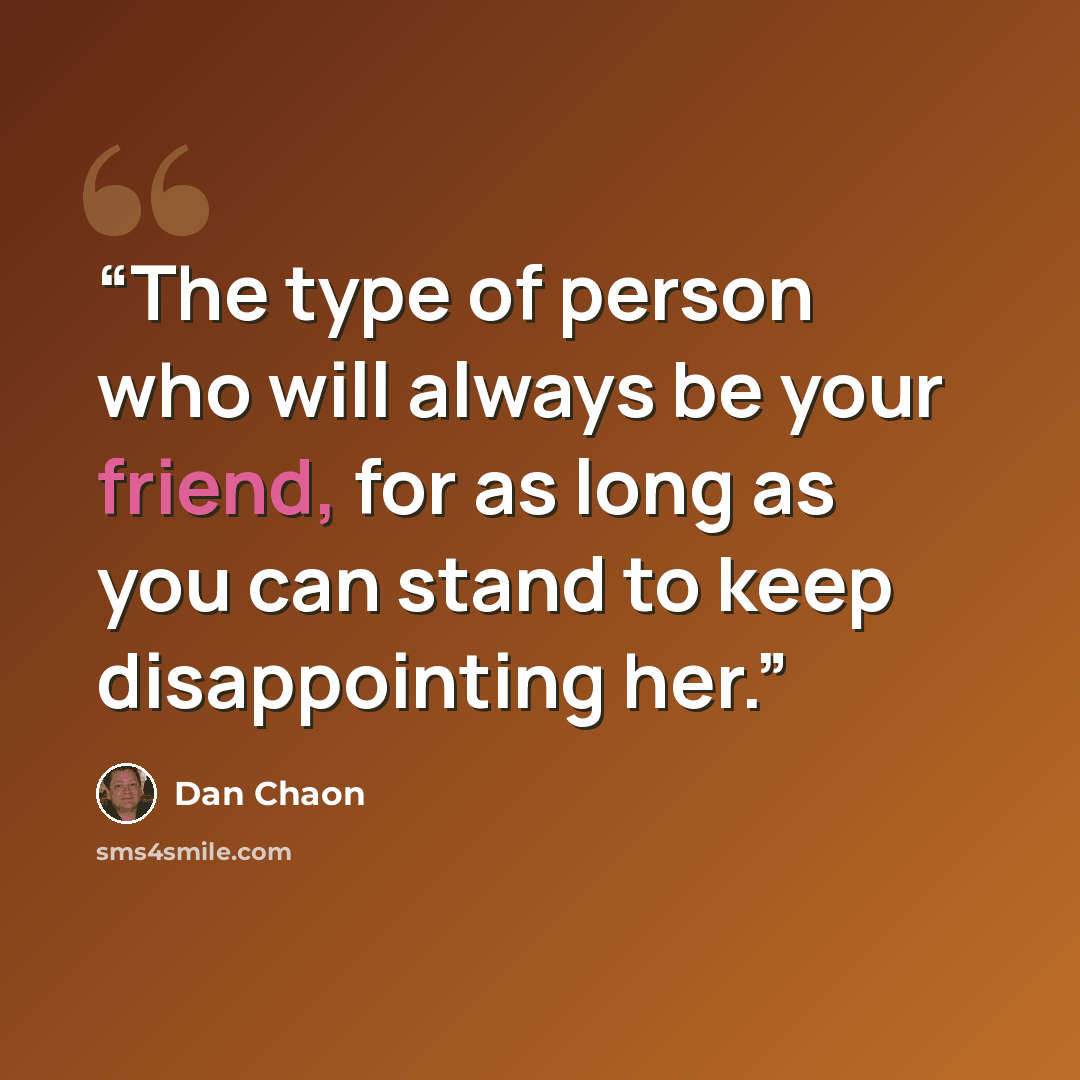 “The type of person who will always be your friend, for as long as you can stand to keep disappointing her.” quote by Dan Chaon