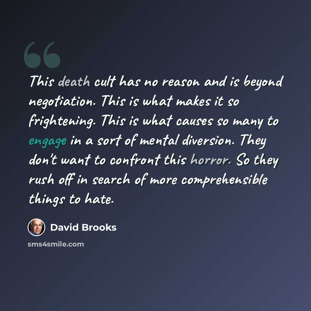 “This death cult has no reason and is beyond negotiation. This is what makes it so frightening. This is what causes so many to engage in a sort of mental diversion. They don't want to confront this horror. So they rush off in search of more comprehensible things to hate.” quote by David Brooks