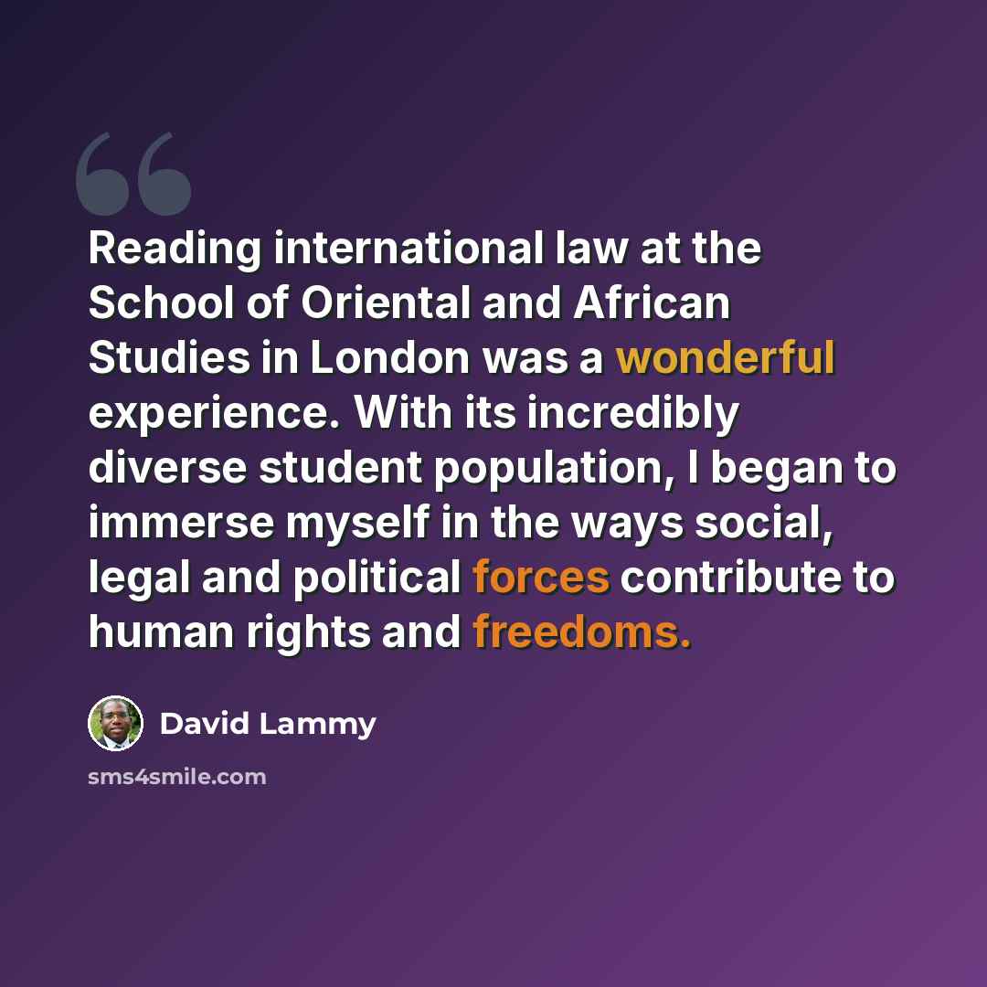 “Reading international law at the School of Oriental and African Studies in London was a wonderful experience. With its incredibly diverse student population, I began to immerse myself in the ways social, legal and political forces contribute to human rights and freedoms.” quote by David Lammy