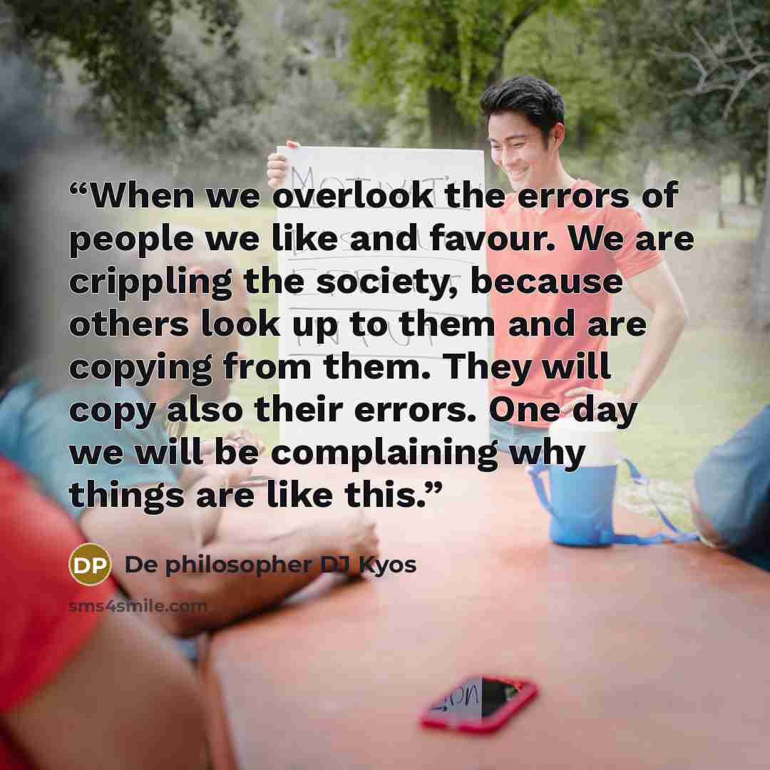 “When we overlook the errors of people we like and favour. We are crippling the society, because others look up to them and are copying from them. They will copy also their errors. One day we will be complaining why things are like this.” quote by De philosopher DJ Kyos