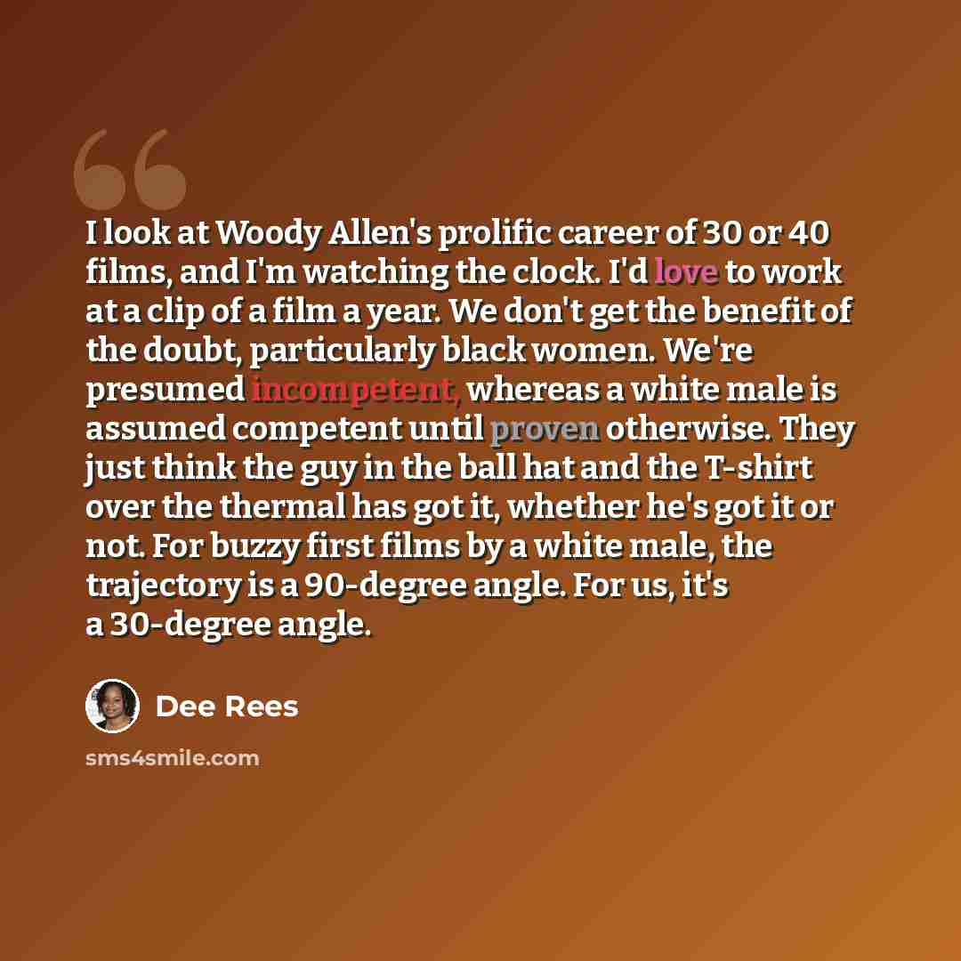 “I look at Woody Allen's prolific career of 30 or 40 films, and I'm watching the clock. I'd love to work at a clip of a film a year. We don't get the benefit of the doubt, particularly black women. We're presumed incompetent, whereas a white male is assumed competent until proven otherwise. They…” quote by Dee Rees