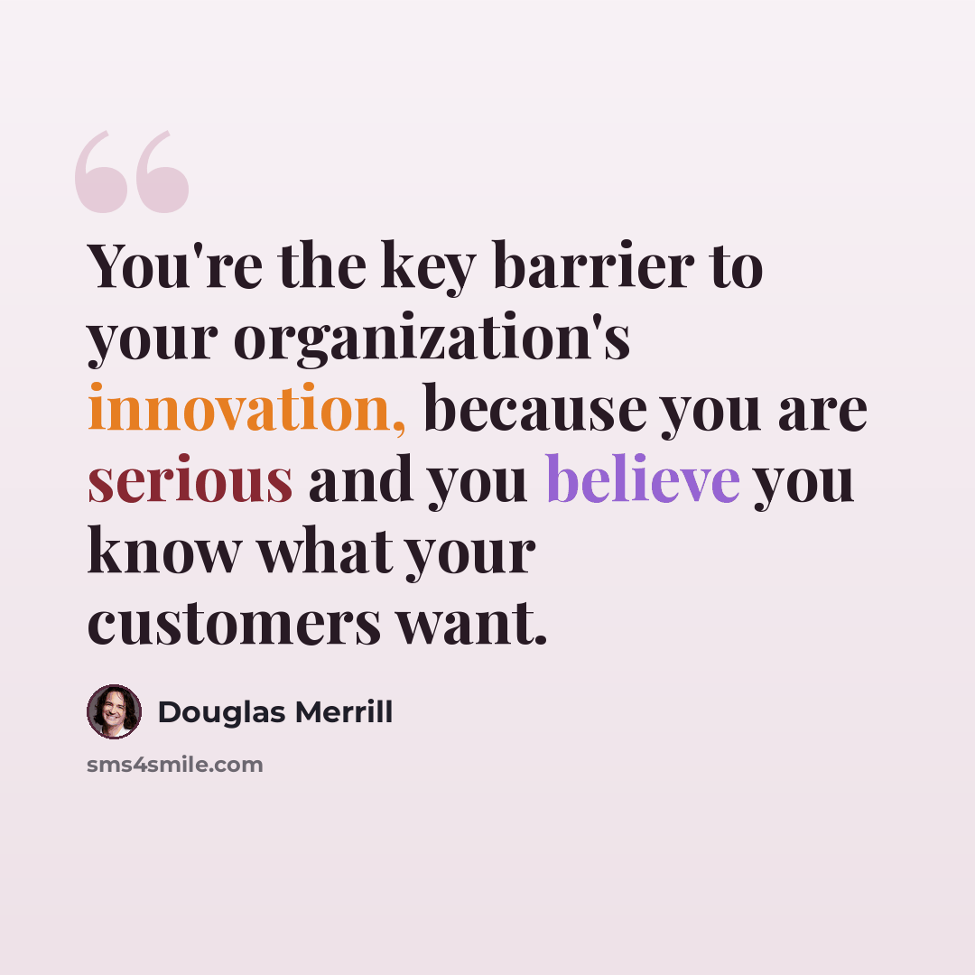 “You're the key barrier to your organization's innovation, because you are serious and you believe you know what your customers want.” quote by Douglas Merrill
