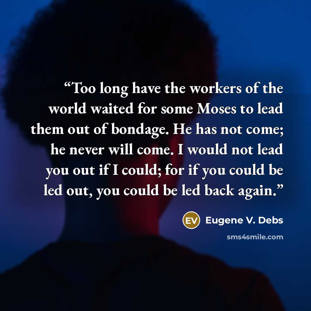 “Too long have the workers of the world waited for some Moses to lead them out of bondage. He has not come; he never will come. I would not lead you out if I could; for if you could be led out, you could be led back again.” quote by Eugene V. Debs