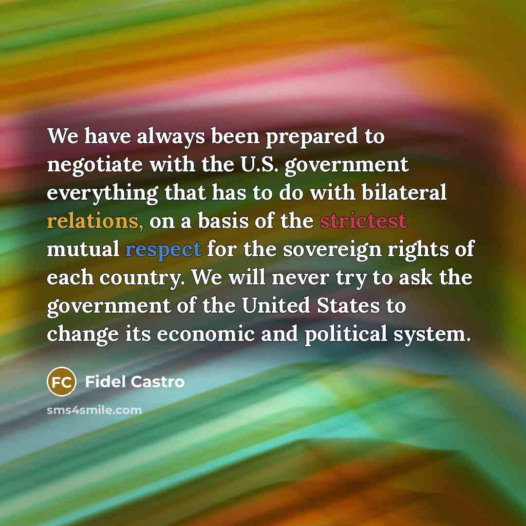 “We have always been prepared to negotiate with the U.S. government everything that has to do with bilateral relations, on a basis of the strictest mutual respect for the sovereign rights of each country. We will never try to ask the government of the United States to change its economic and…” quote by Fidel Castro