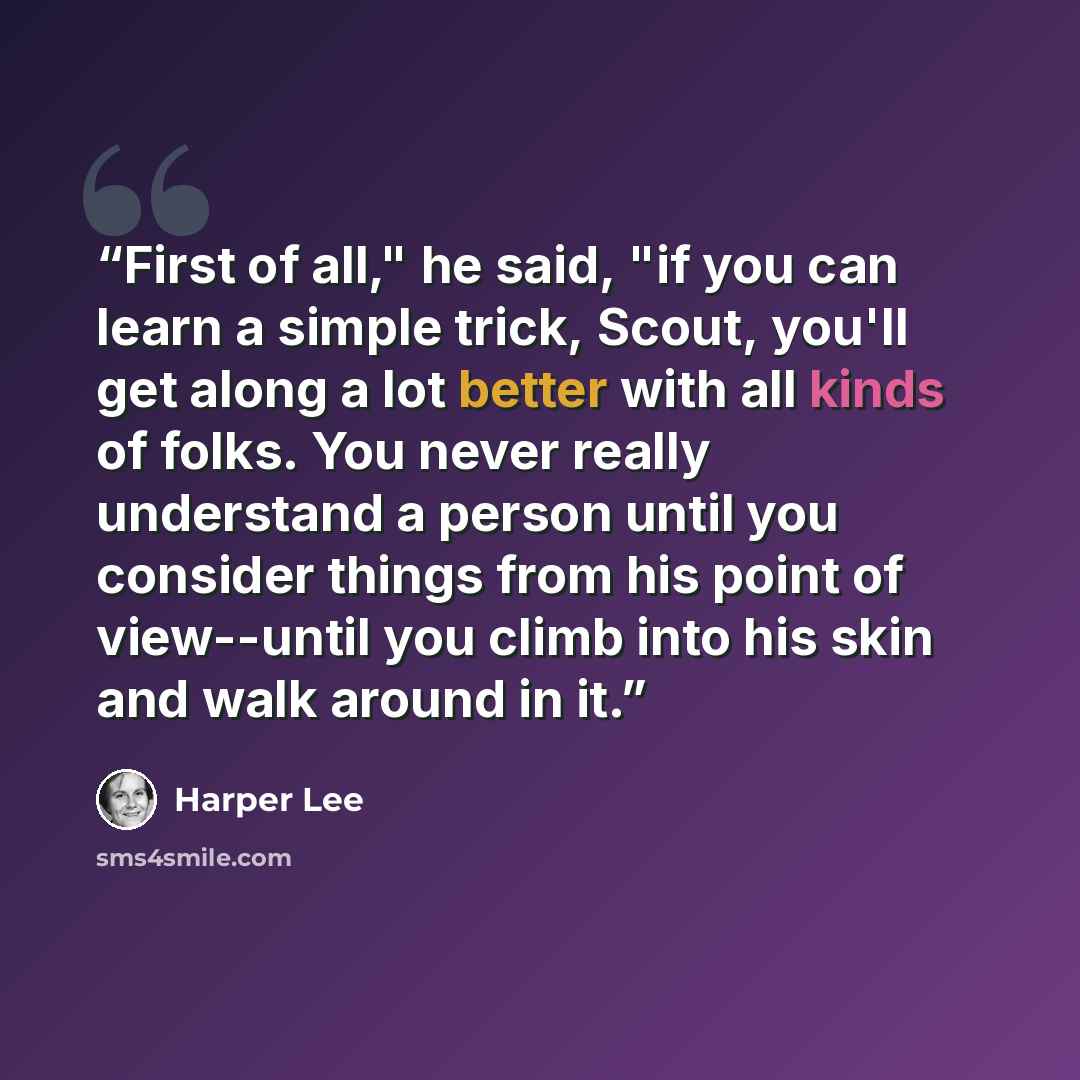 “First of all," he said, "if you can learn a simple trick, Scout, you'll get along a lot better with all kinds of folks. You never really understand a person until you consider things from his point of view--until you climb into his skin and walk around in it.” quote by Harper Lee