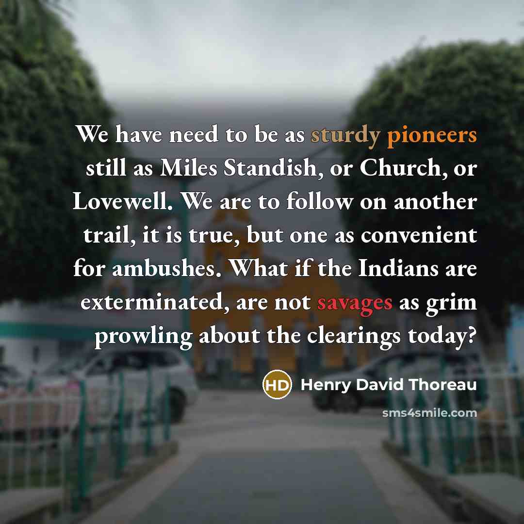 “We have need to be as sturdy pioneers still as Miles Standish, or Church, or Lovewell. We are to follow on another trail, it is true, but one as convenient for ambushes. What if the Indians are exterminated, are not savages as grim prowling about the clearings today?” quote by Henry David Thoreau