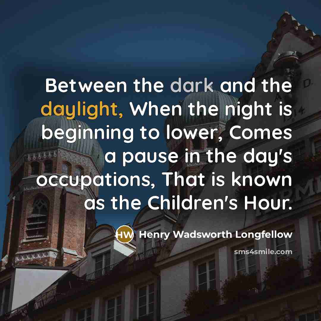 “Between the dark and the daylight, When the night is beginning to lower, Comes a pause in the day's occupations, That is known as the Children's Hour.” quote by Henry Wadsworth Longfellow