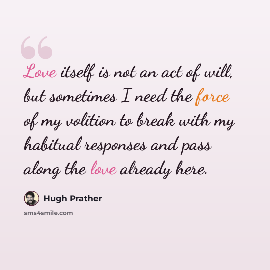 “Love itself is not an act of will, but sometimes I need the force of my volition to break with my habitual responses and pass along the love already here.” quote by Hugh Prather