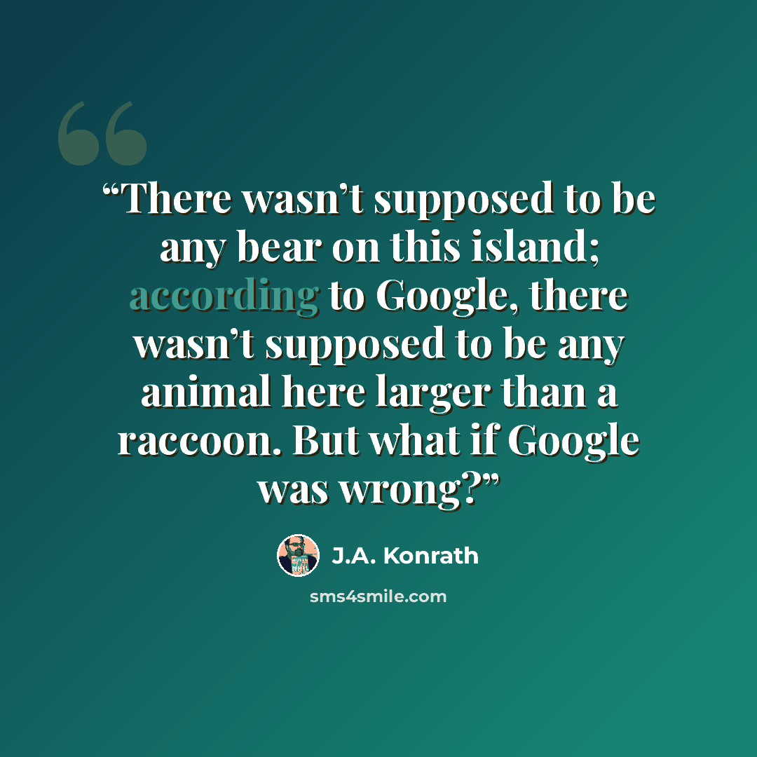 “There wasn’t supposed to be any bear on this island; according to Google, there wasn’t supposed to be any animal here larger than a raccoon. But what if Google was wrong?” quote by J.A. Konrath