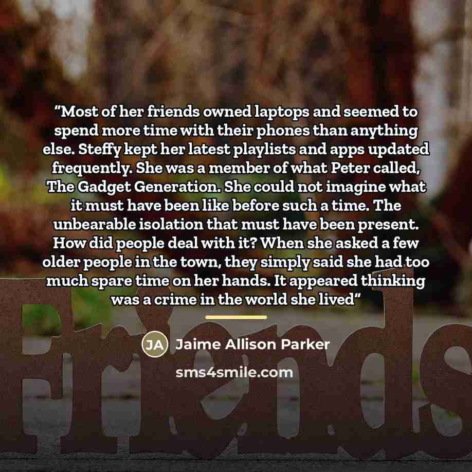 “Most of her friends owned laptops and seemed to spend more time with their phones than anything else. Steffy kept her latest playlists and apps updated frequently. She was a member of what Peter called, The Gadget Generation. She could not imagine what it must have been like before such a time…” quote by Jaime Allison Parker