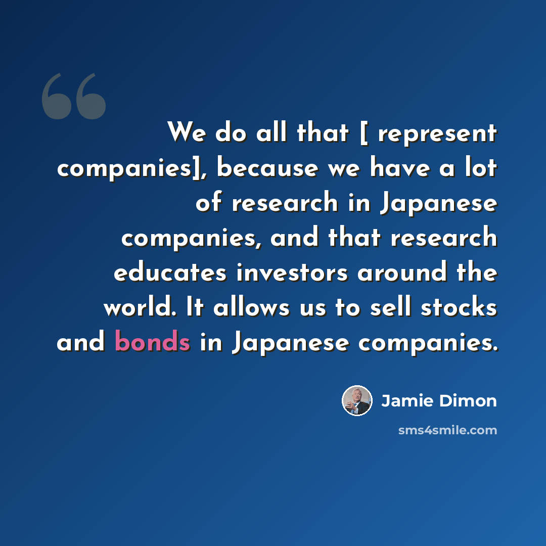 “We do all that [ represent companies], because we have a lot of research in Japanese companies, and that research educates investors around the world. It allows us to sell stocks and bonds in Japanese companies.” quote by Jamie Dimon