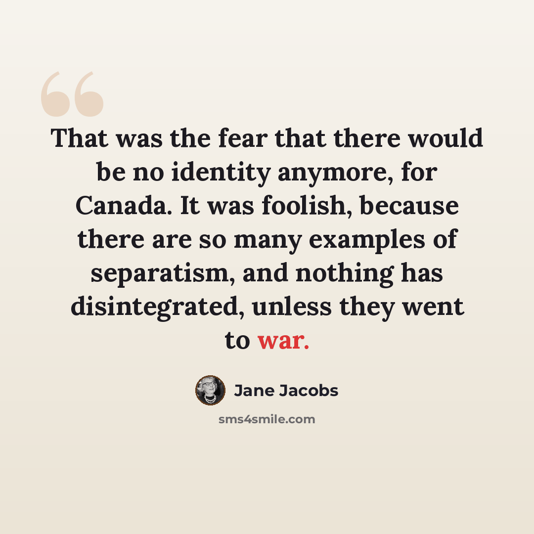 “That was the fear that there would be no identity anymore, for Canada. It was foolish, because there are so many examples of separatism, and nothing has disintegrated, unless they went to war.” quote by Jane Jacobs