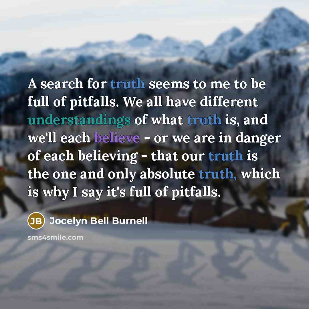 “A search for truth seems to me to be full of pitfalls. We all have different understandings of what truth is, and we'll each believe - or we are in danger of each believing - that our truth is the one and only absolute truth, which is why I say it's full of pitfalls.” quote by Jocelyn Bell Burnell