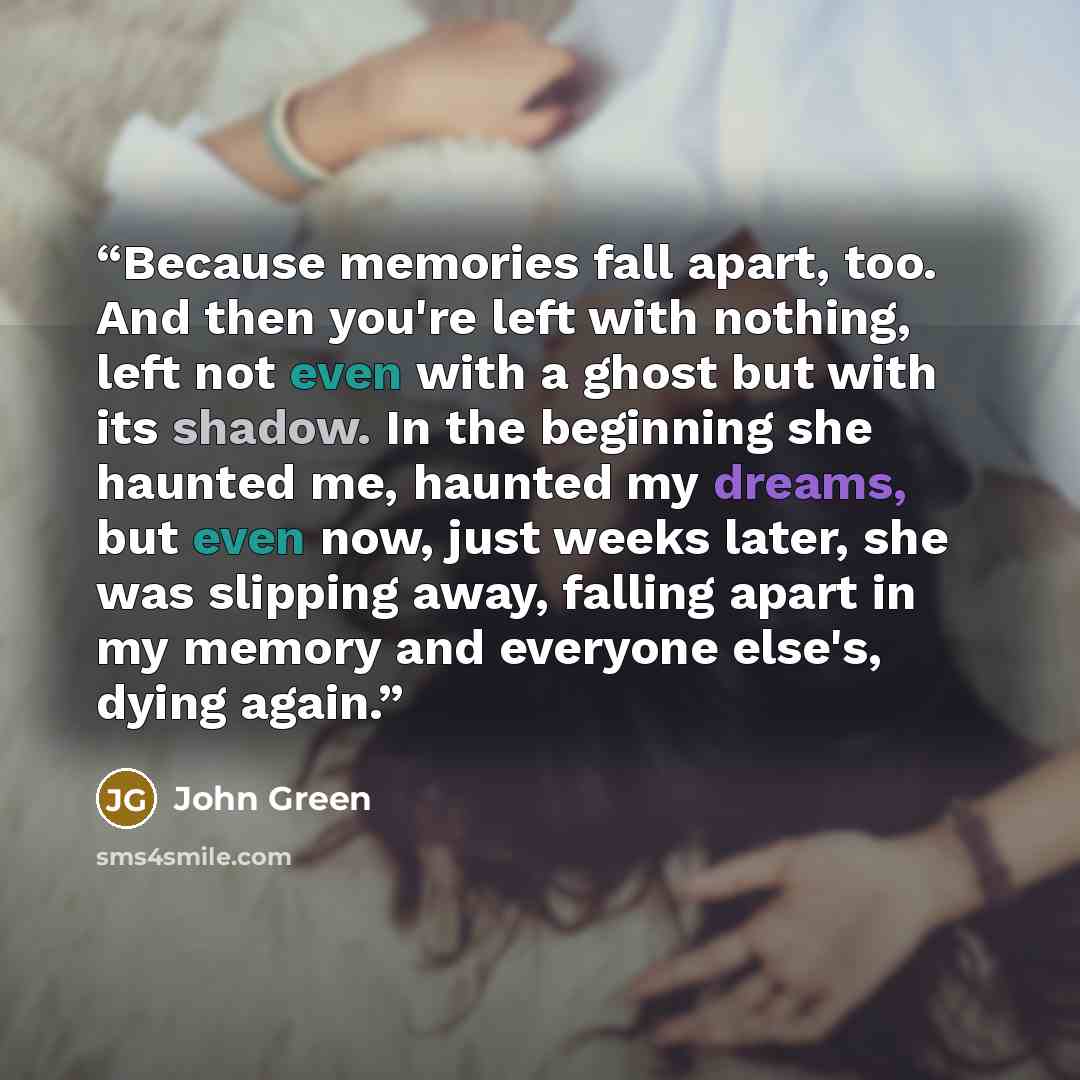 “Because memories fall apart, too. And then you're left with nothing, left not even with a ghost but with its shadow. In the beginning she haunted me, haunted my dreams, but even now, just weeks later, she was slipping away, falling apart in my memory and everyone else's, dying again.” quote by John Green