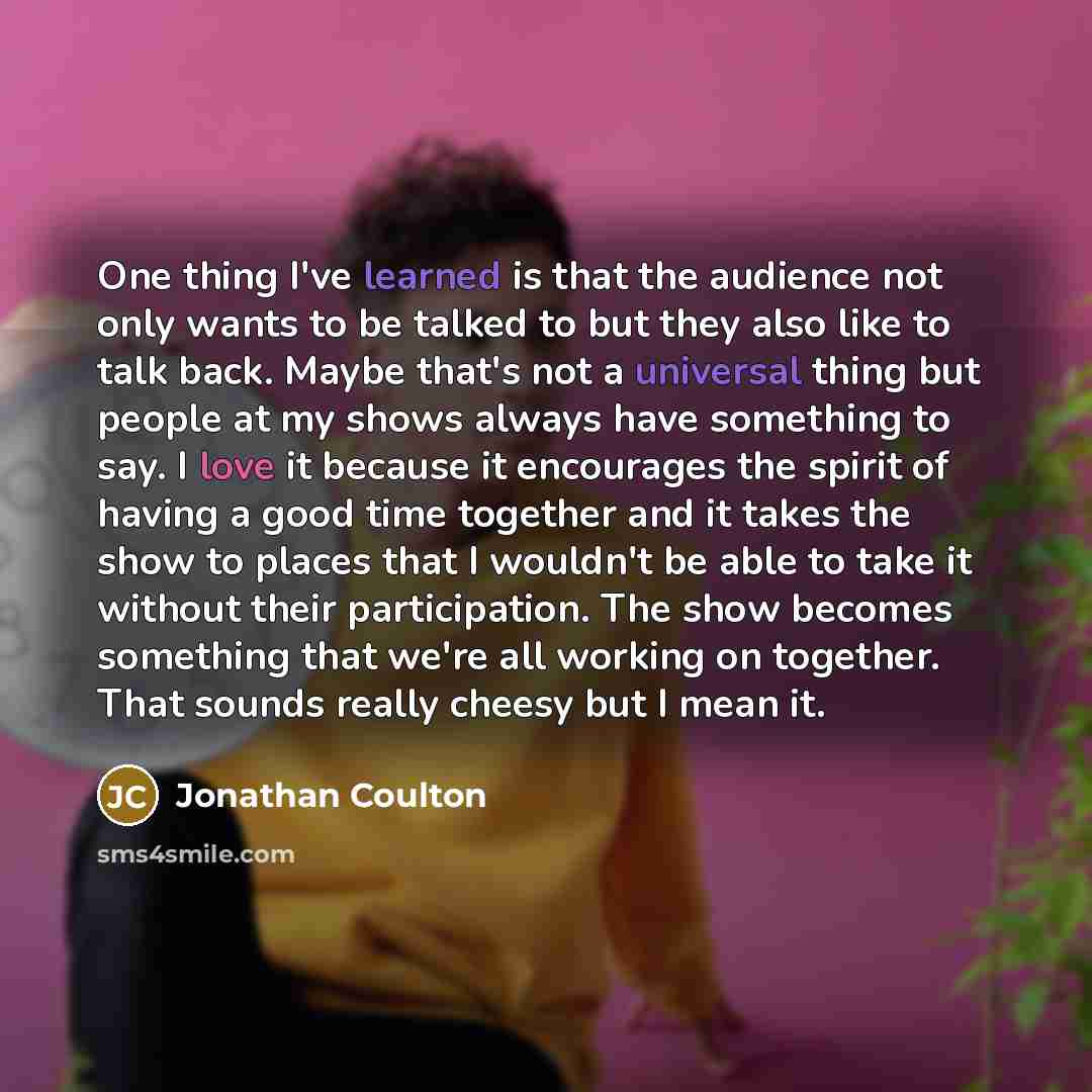 “One thing I've learned is that the audience not only wants to be talked to but they also like to talk back. Maybe that's not a universal thing but people at my shows always have something to say. I love it because it encourages the spirit of having a good time together and it takes the show to…” quote by Jonathan Coulton