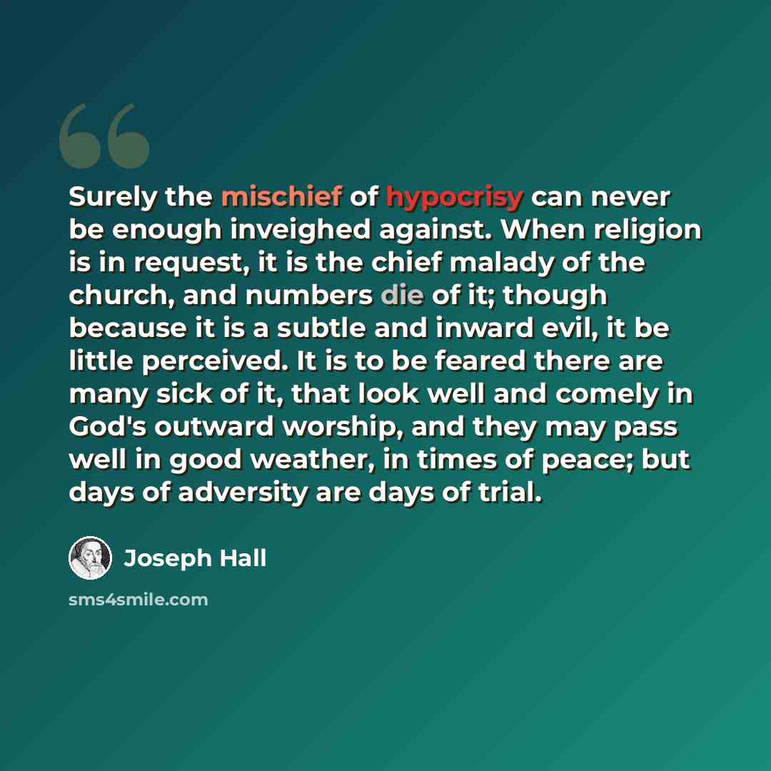 “Surely the mischief of hypocrisy can never be enough inveighed against. When religion is in request, it is the chief malady of the church, and numbers die of it; though because it is a subtle and inward evil, it be little perceived. It is to be feared there are many sick of it, that look well and…” quote by Joseph Hall