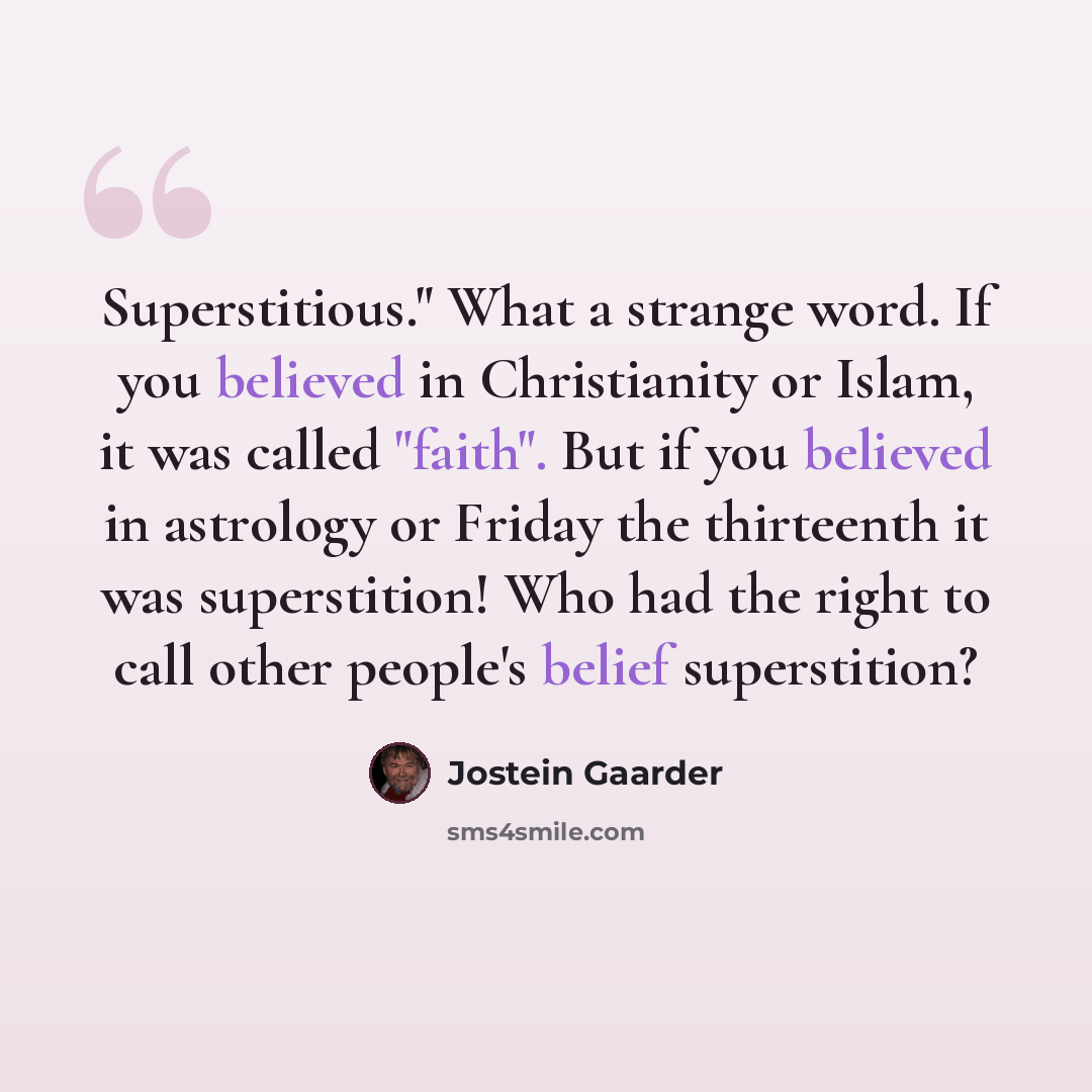“Superstitious." What a strange word. If you believed in Christianity or Islam, it was called "faith". But if you believed in astrology or Friday the thirteenth it was superstition! Who had the right to call other people's belief superstition?” quote by Jostein Gaarder