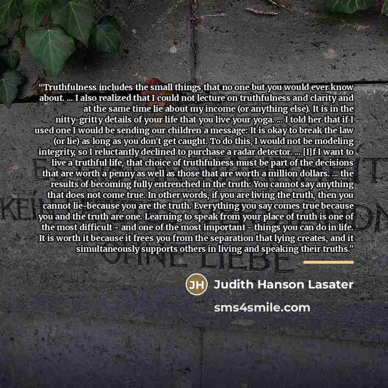 “Truthfulness includes the small things that no one but you would ever know about. ... I also realized that I could not lecture on truthfulness and clarity and at the same time lie about my income (or anything else). It is in the nitty-gritty details of your life that you live your yoga. ... I told…” quote by Judith Hanson Lasater