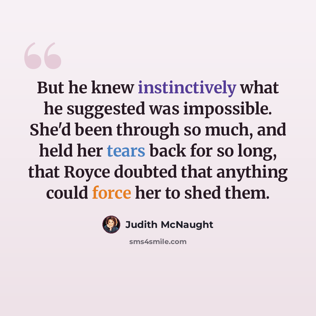 “But he knew instinctively what he suggested was impossible. She'd been through so much, and held her tears back for so long, that Royce doubted that anything could force her to shed them.” quote by Judith McNaught