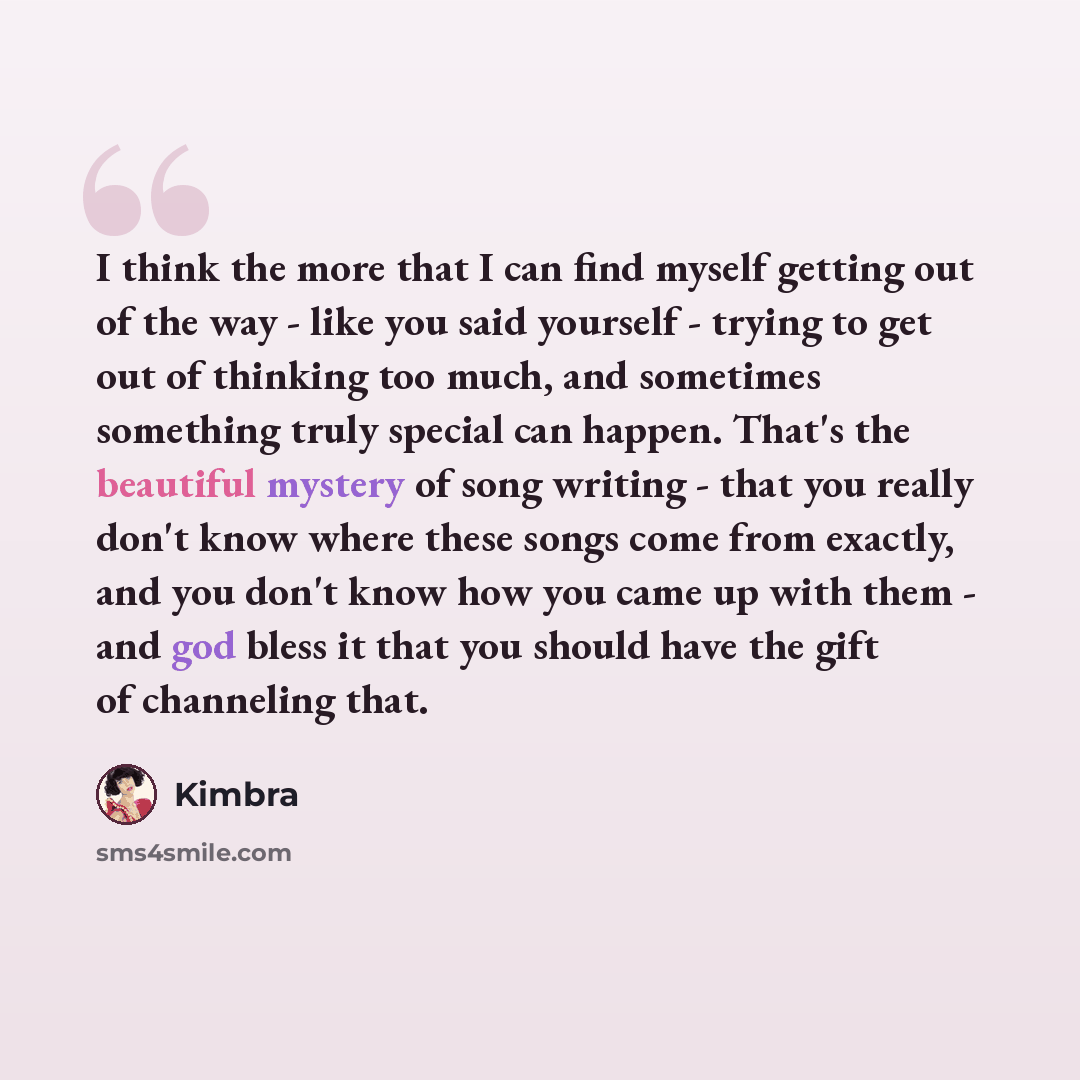 “I think the more that I can find myself getting out of the way - like you said yourself - trying to get out of thinking too much, and sometimes something truly special can happen. That's the beautiful mystery of song writing - that you really don't know where these songs come from exactly, and you…” quote by Kimbra
