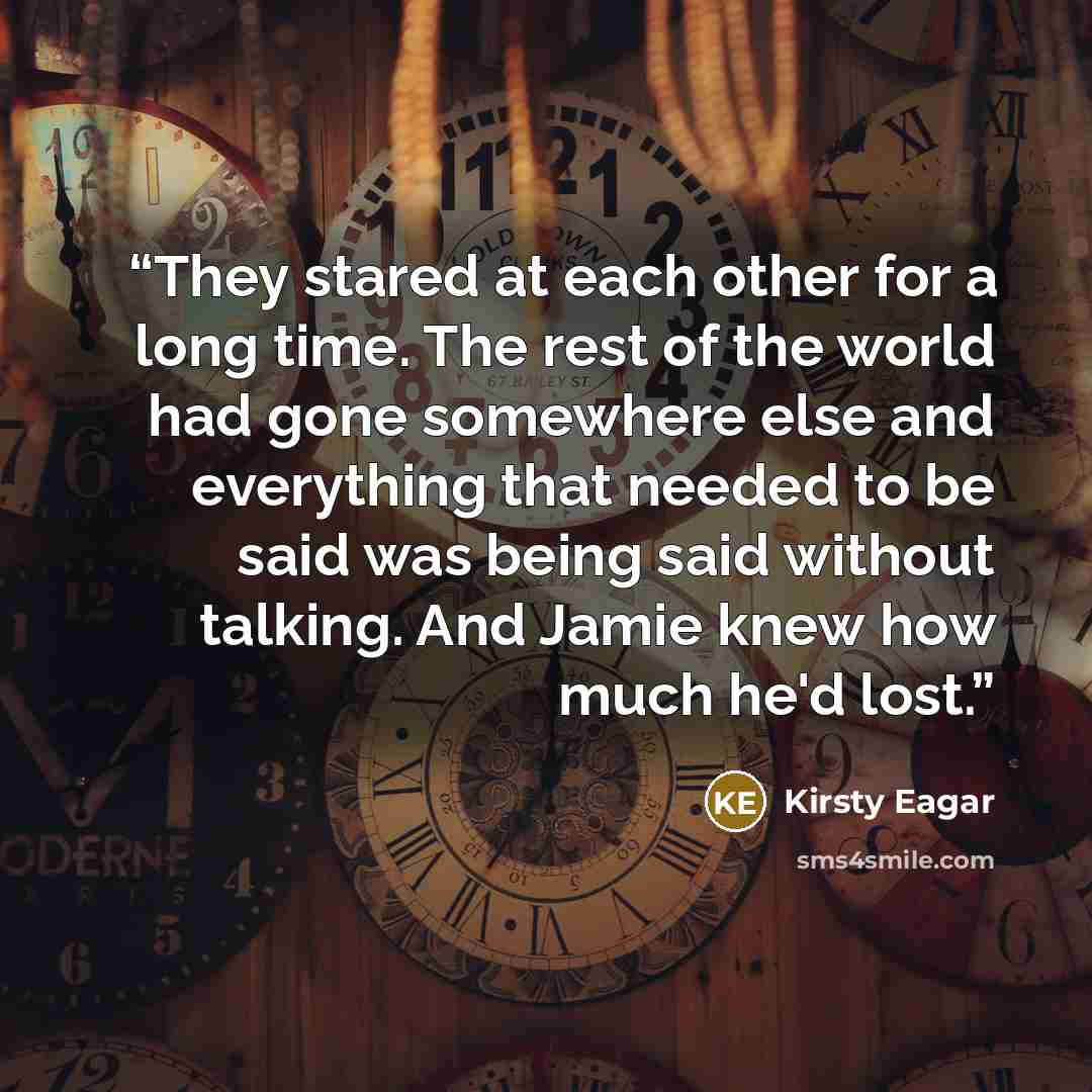 “They stared at each other for a long time. The rest of the world had gone somewhere else and everything that needed to be said was being said without talking. And Jamie knew how much he'd lost.” quote by Kirsty Eagar
