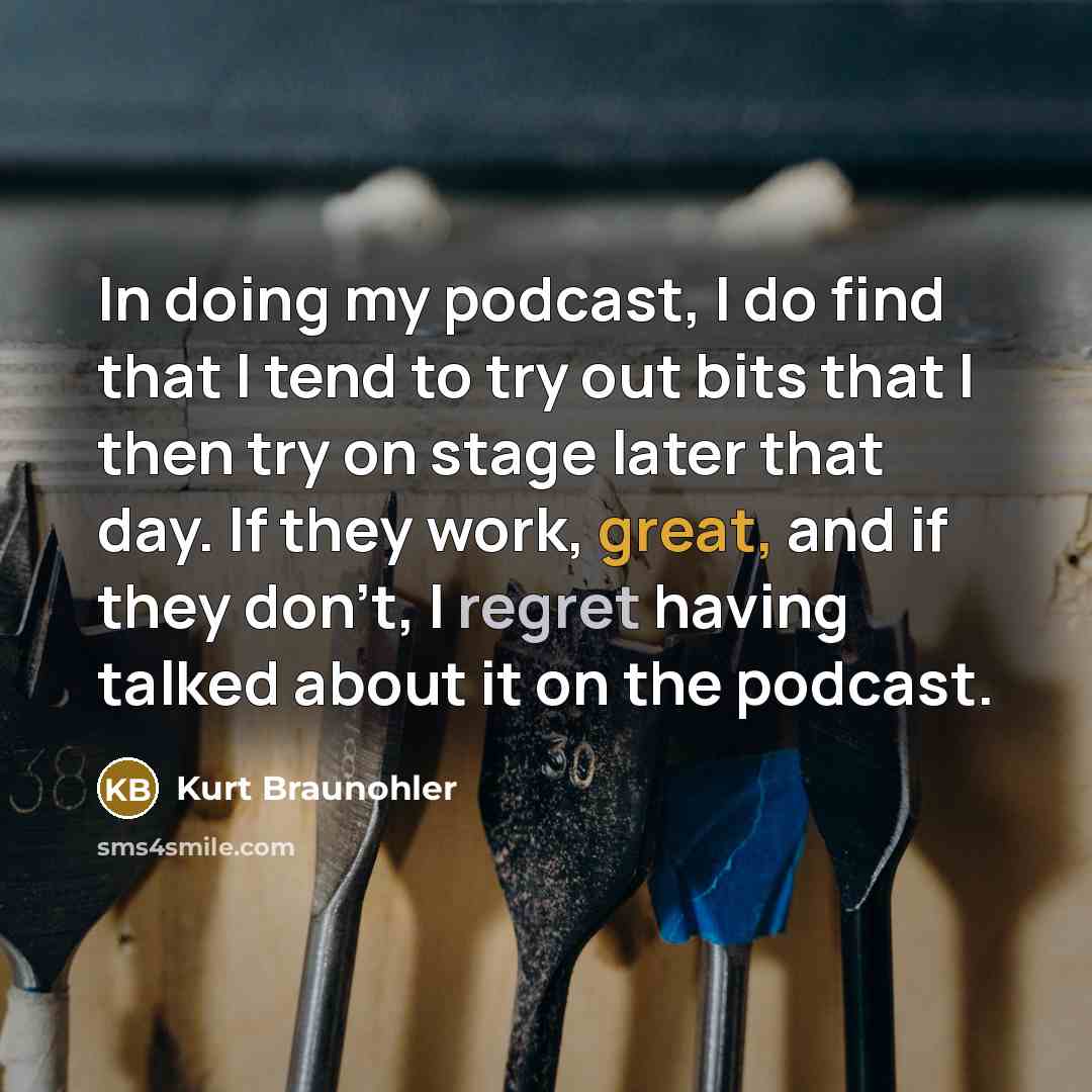 “In doing my podcast, I do find that I tend to try out bits that I then try on stage later that day. If they work, great, and if they don't, I regret having talked about it on the podcast.” quote by Kurt Braunohler