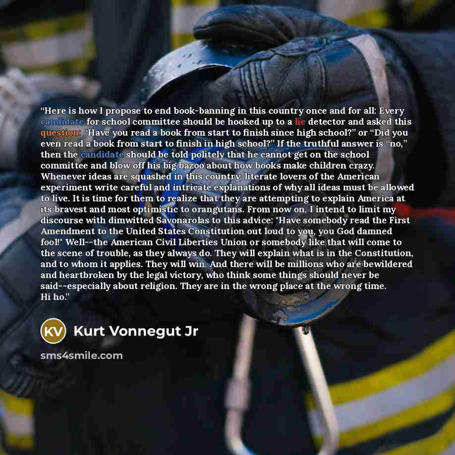 “Here is how I propose to end book-banning in this country once and for all: Every candidate for school committee should be hooked up to a lie detector and asked this question: “Have you read a book from start to finish since high school?” or “Did you even read a book from start to finish in high…” quote by Kurt Vonnegut Jr