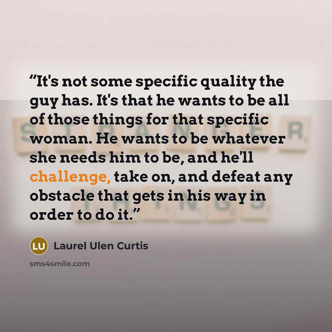 “It's not some specific quality the guy has. It's that he wants to be all of those things for that specific woman. He wants to be whatever she needs him to be, and he'll challenge, take on, and defeat any obstacle that gets in his way in order to do it.” quote by Laurel Ulen Curtis