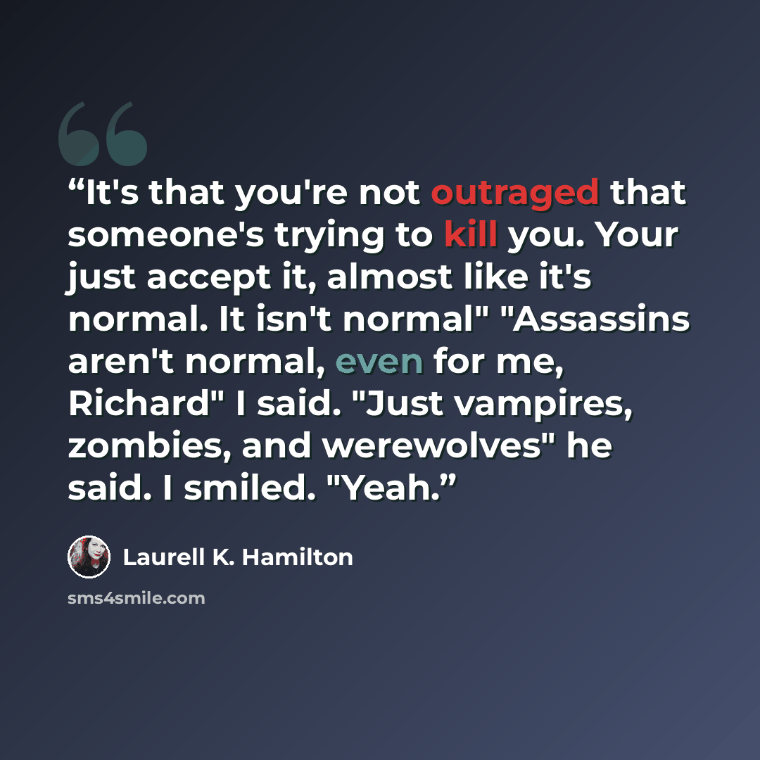 “It's that you're not outraged that someone's trying to kill you. Your just accept it, almost like it's normal. It isn't normal" "Assassins aren't normal, even for me, Richard" I said. "Just vampires, zombies, and werewolves" he said. I smiled. "Yeah.” quote by Laurell K. Hamilton