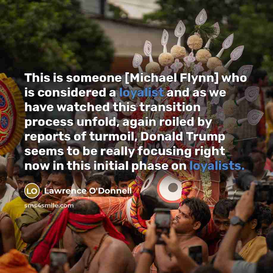 “This is someone [Michael Flynn] who is considered a loyalist and as we have watched this transition process unfold, again roiled by reports of turmoil, Donald Trump seems to be really focusing right now in this initial phase on loyalists.” quote by Lawrence O'Donnell