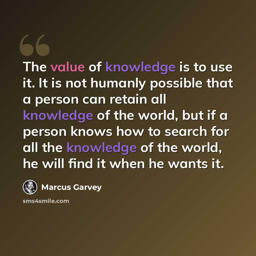 “The value of knowledge is to use it. It is not humanly possible that a person can retain all knowledge of the world, but if a person knows how to search for all the knowledge of the world, he will find it when he wants it.” quote by Marcus Garvey
