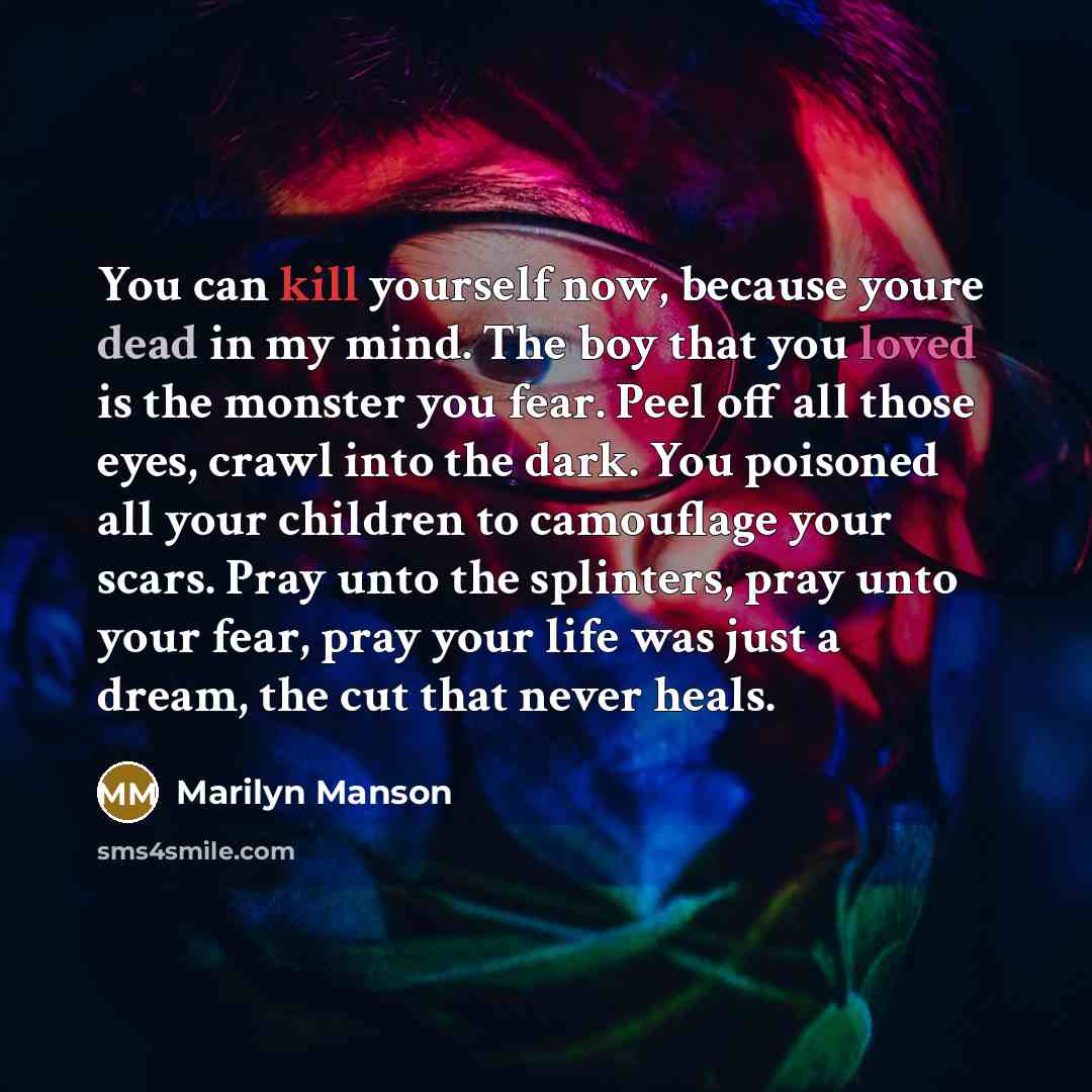 “You can kill yourself now, because youre dead in my mind. The boy that you loved is the monster you fear. Peel off all those eyes, crawl into the dark. You poisoned all your children to camouflage your scars. Pray unto the splinters, pray unto your fear, pray your life was just a dream, the cut…” quote by Marilyn Manson