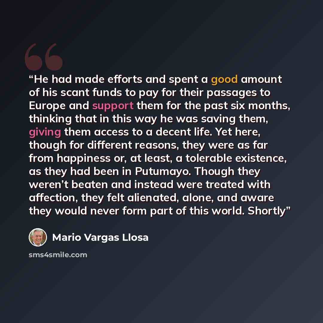 “He had made efforts and spent a good amount of his scant funds to pay for their passages to Europe and support them for the past six months, thinking that in this way he was saving them, giving them access to a decent life. Yet here, though for different reasons, they were as far from happiness…” quote by Mario Vargas Llosa