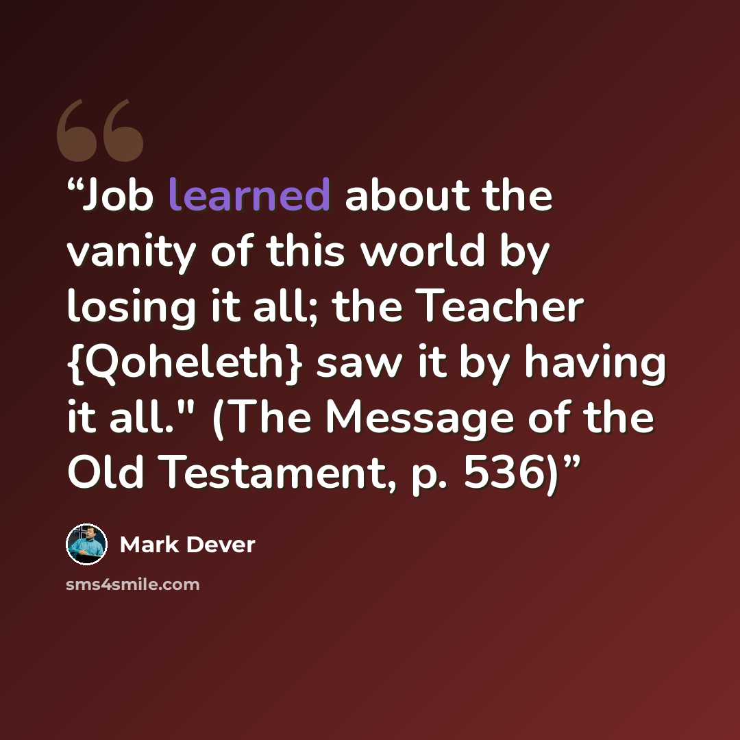 “Job learned about the vanity of this world by losing it all; the Teacher {Qoheleth} saw it by having it all." (The Message of the Old Testament, p. 536)” quote by Mark Dever