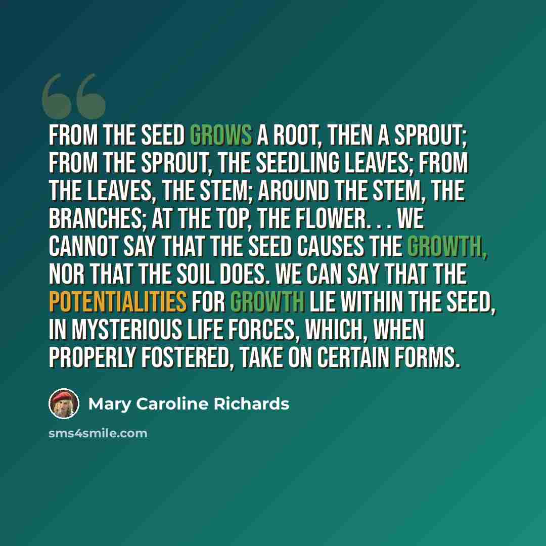 “From the seed grows a root, then a sprout; from the sprout, the seedling leaves; from the leaves, the stem; around the stem, the branches; at the top, the flower. . . We cannot say that the seed causes the growth, nor that the soil does. We can say that the potentialities for growth lie within the…” quote by Mary Caroline Richards