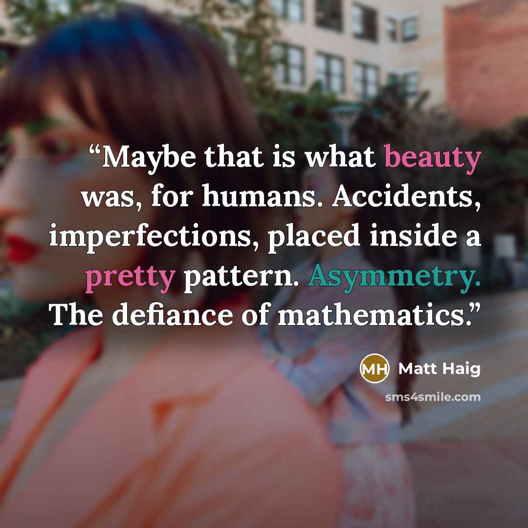 “Maybe that is what beauty was, for humans. Accidents, imperfections, placed inside a pretty pattern. Asymmetry. The defiance of mathematics.” quote by Matt Haig