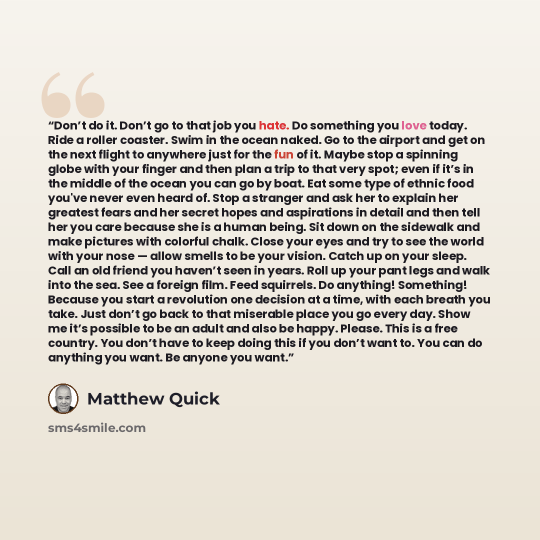 “Don’t do it. Don’t go to that job you hate. Do something you love today. Ride a roller coaster. Swim in the ocean naked. Go to the airport and get on the next flight to anywhere just for the fun of it. Maybe stop a spinning globe with your finger and then plan a trip to that very spot; even if…” quote by Matthew Quick