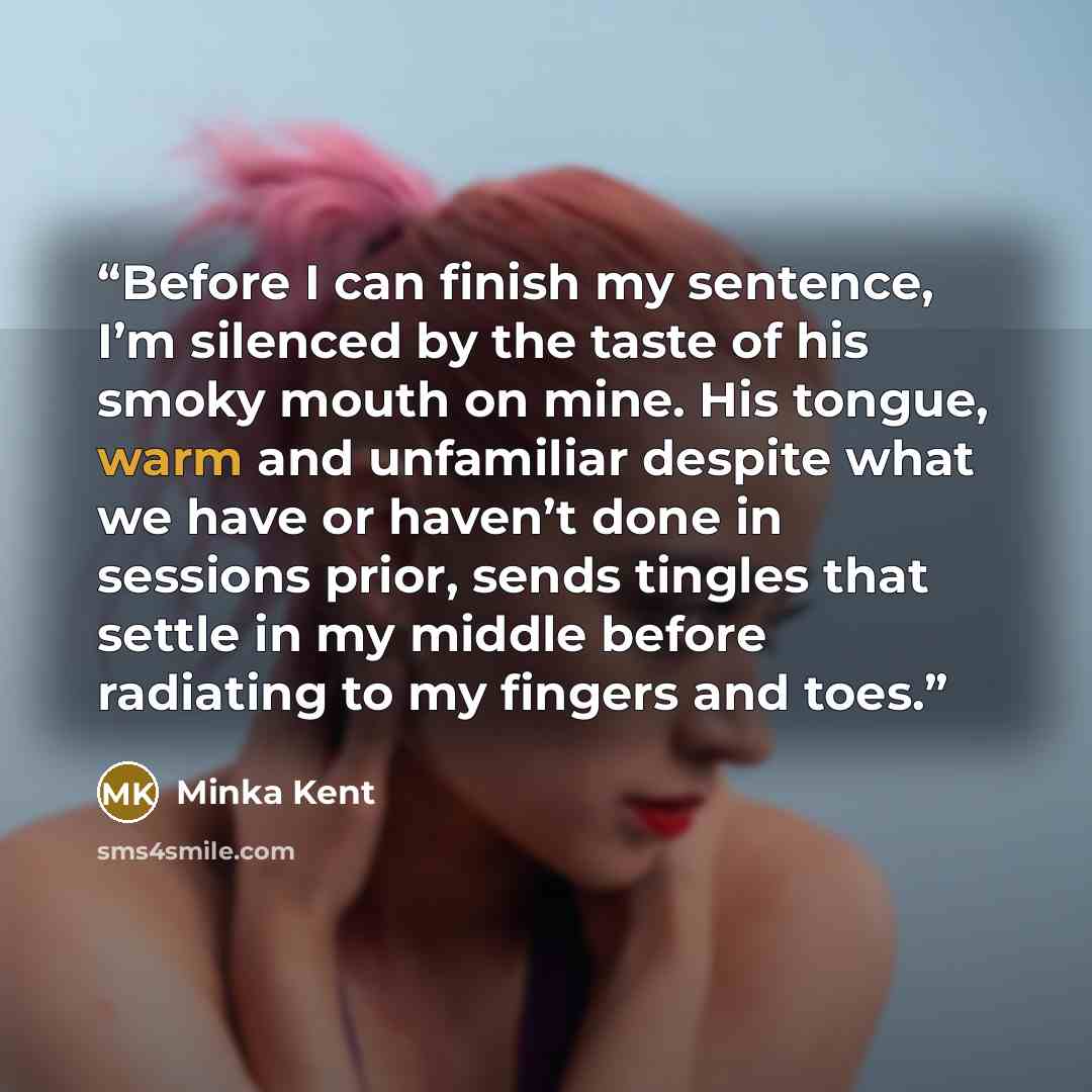 “Before I can finish my sentence, I’m silenced by the taste of his smoky mouth on mine. His tongue, warm and unfamiliar despite what we have or haven’t done in sessions prior, sends tingles that settle in my middle before radiating to my fingers and toes.” quote by Minka Kent