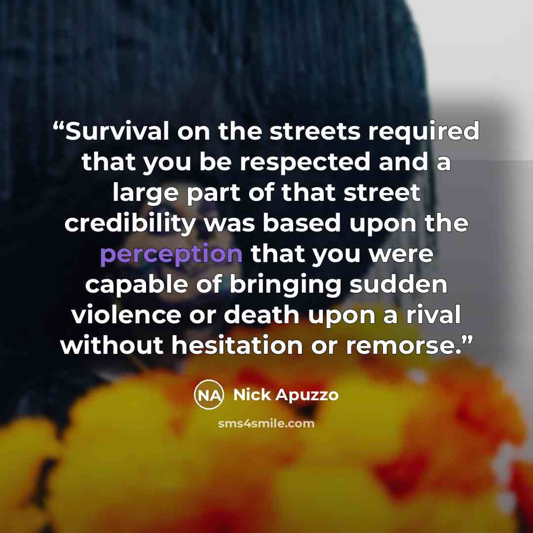 “Survival on the streets required that you be respected and a large part of that street credibility was based upon the perception that you were capable of bringing sudden violence or death upon a rival without hesitation or remorse.” quote by Nick Apuzzo