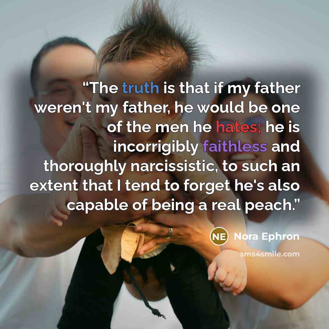 “The truth is that if my father weren't my father, he would be one of the men he hates; he is incorrigibly faithless and thoroughly narcissistic, to such an extent that I tend to forget he's also capable of being a real peach.” quote by Nora Ephron