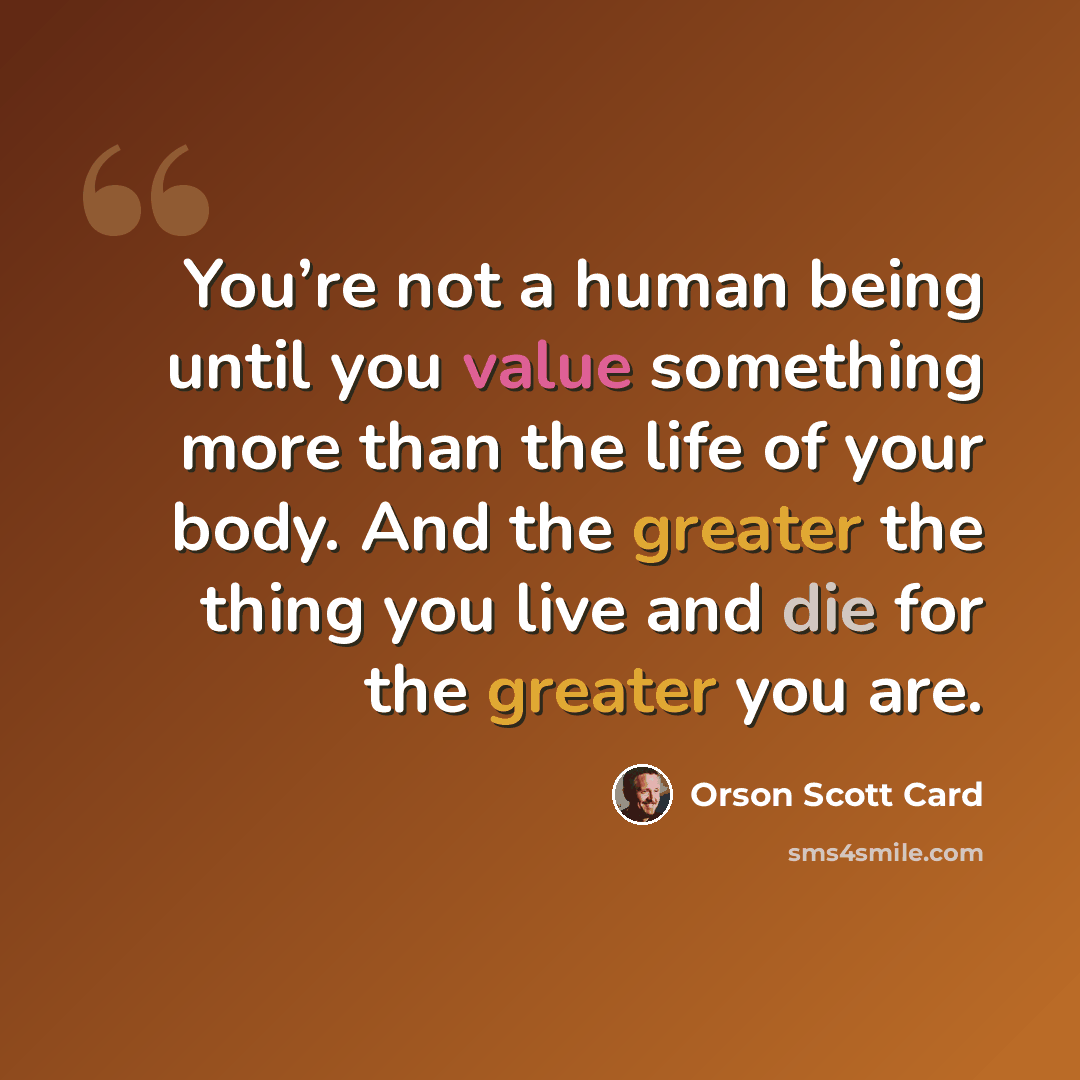 “You’re not a human being until you value something more than the life of your body. And the greater the thing you live and die for the greater you are.” quote by Orson Scott Card