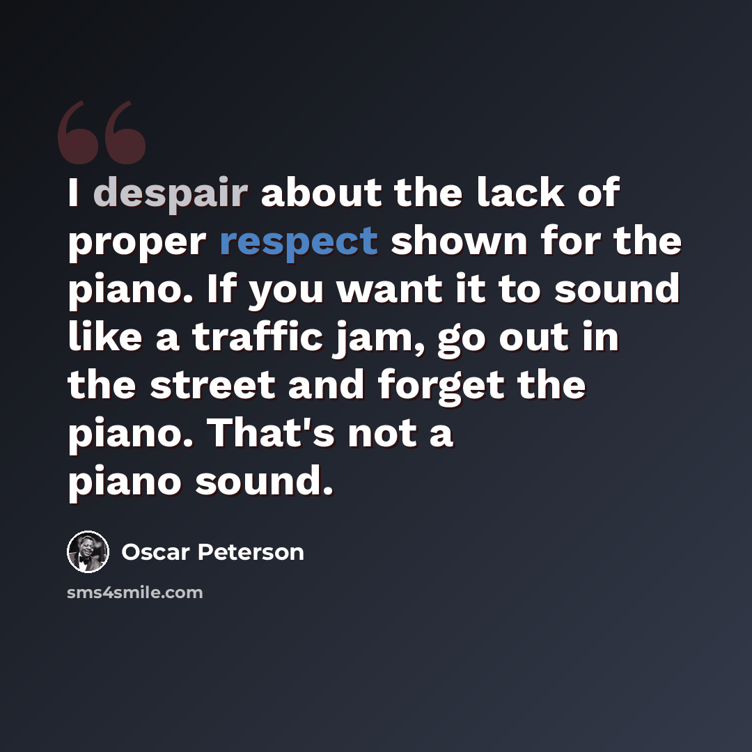 “I despair about the lack of proper respect shown for the piano. If you want it to sound like a traffic jam, go out in the street and forget the piano. That's not a piano sound.” quote by Oscar Peterson