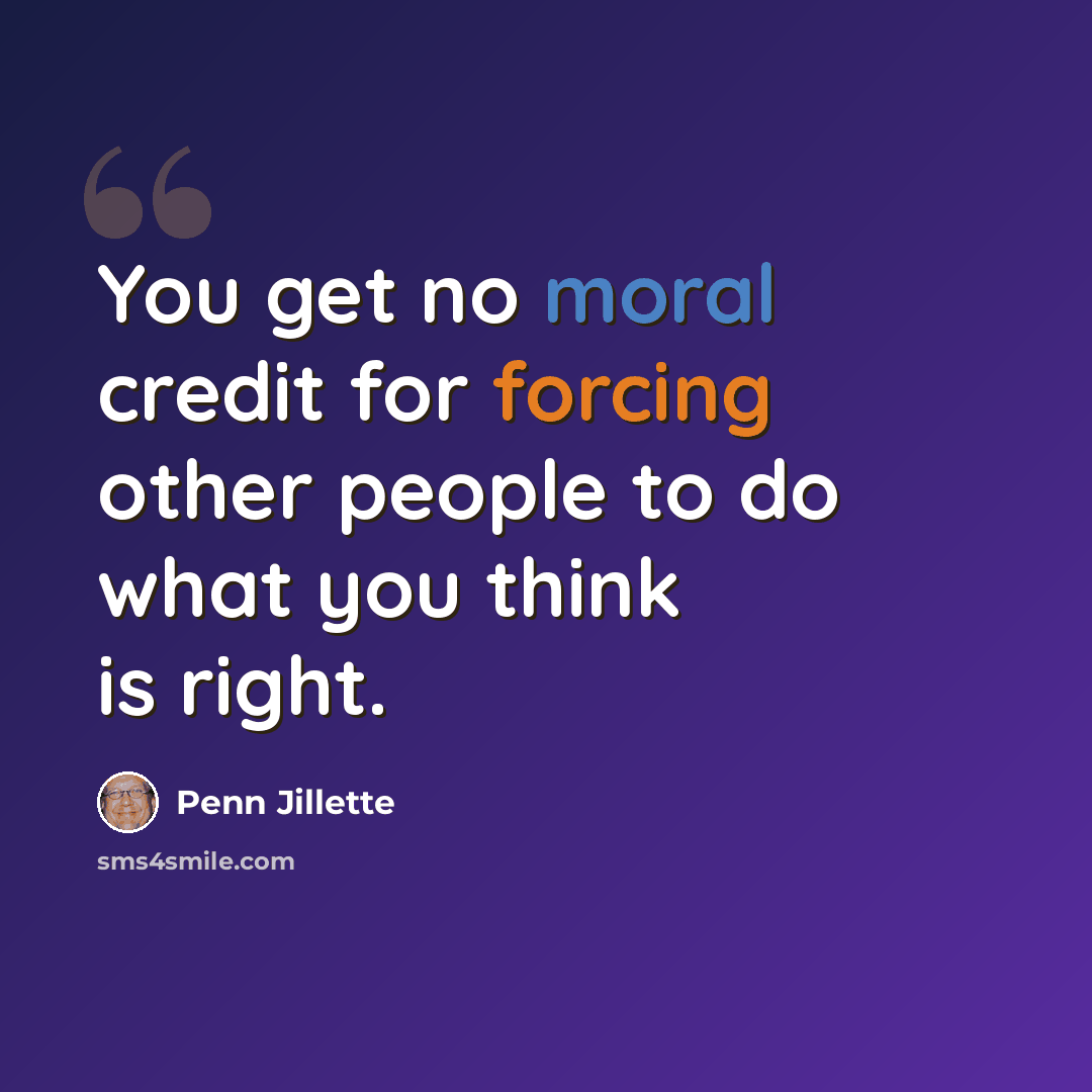 “You get no moral credit for forcing other people to do what you think is right.” quote by Penn Jillette
