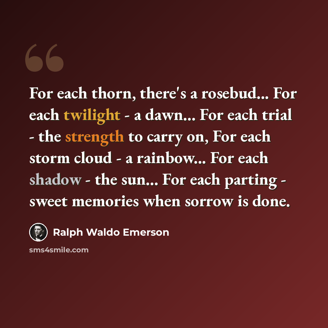 “For each thorn, there's a rosebud... For each twilight - a dawn... For each trial - the strength to carry on, For each storm cloud - a rainbow... For each shadow - the sun... For each parting - sweet memories when sorrow is done.” quote by Ralph Waldo Emerson