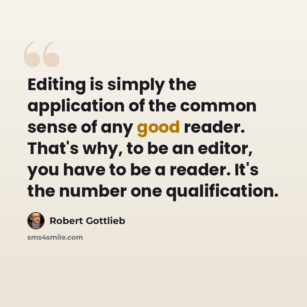 “Editing is simply the application of the common sense of any good reader. That's why, to be an editor, you have to be a reader. It's the number one qualification.” quote by Robert Gottlieb