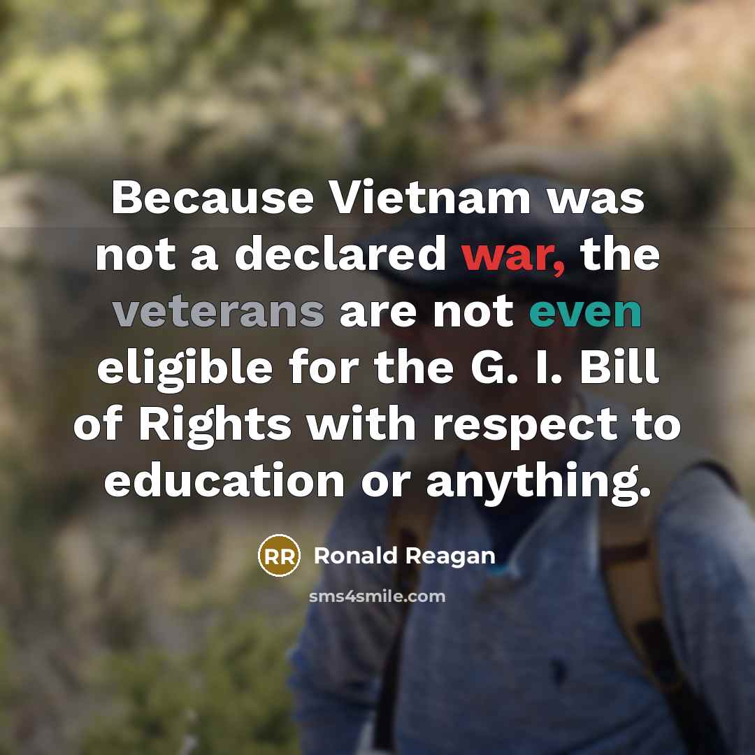 “Because Vietnam was not a declared war, the veterans are not even eligible for the G. I. Bill of Rights with respect to education or anything.” quote by Ronald Reagan