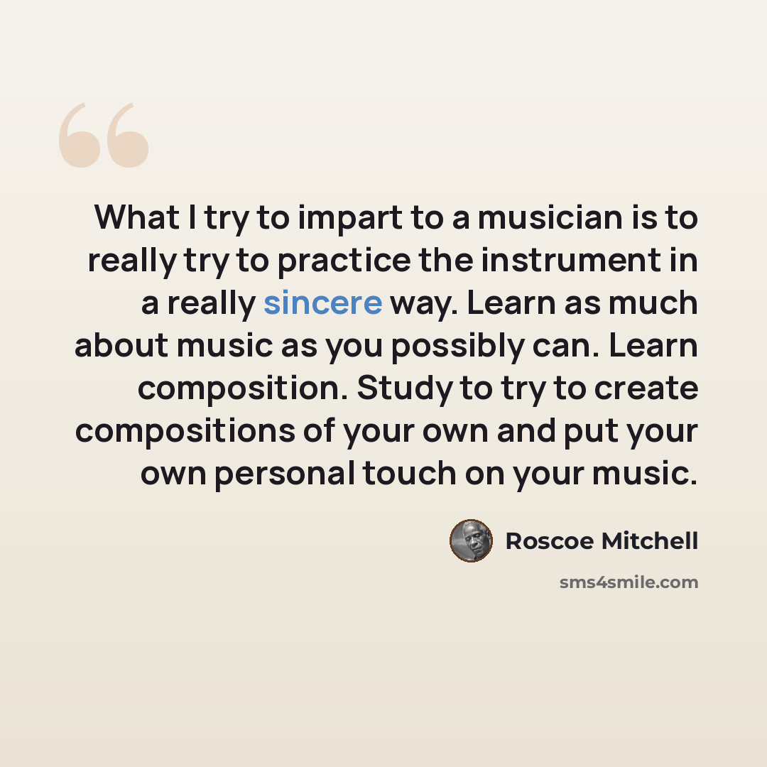 “What I try to impart to a musician is to really try to practice the instrument in a really sincere way. Learn as much about music as you possibly can. Learn composition. Study to try to create compositions of your own and put your own personal touch on your music.” quote by Roscoe Mitchell